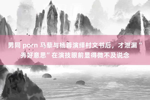 男同 porn 马藜与杨蓉演绎村文书后，才泄漏“秀好意思”在演技眼前显得微不及说念