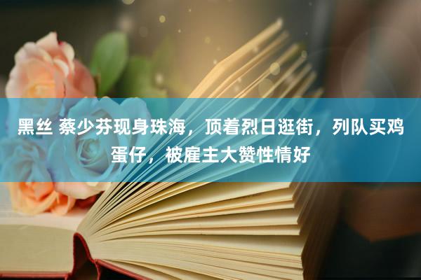 黑丝 蔡少芬现身珠海，顶着烈日逛街，列队买鸡蛋仔，被雇主大赞性情好