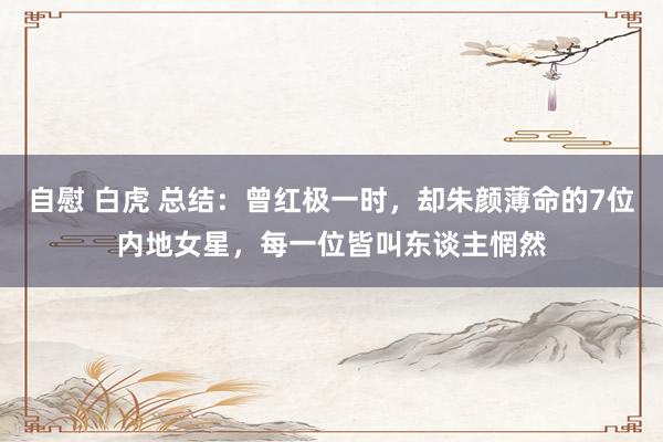 自慰 白虎 总结：曾红极一时，却朱颜薄命的7位内地女星，每一位皆叫东谈主惘然