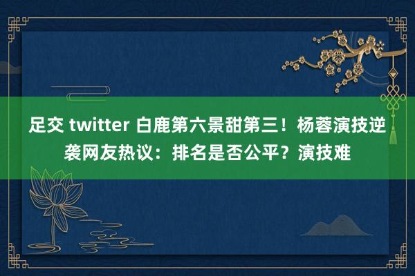 足交 twitter 白鹿第六景甜第三！杨蓉演技逆袭网友热议：排名是否公平？演技难