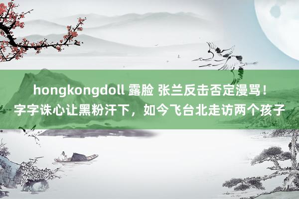 hongkongdoll 露脸 张兰反击否定漫骂！字字诛心让黑粉汗下，如今飞台北走访两个孩子