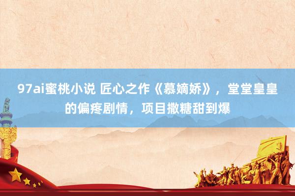 97ai蜜桃小说 匠心之作《慕嫡娇》，堂堂皇皇的偏疼剧情，项目撒糖甜到爆