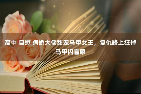 高中 自慰 病娇大佬甜宠马甲女王，复仇路上狂掉马甲闪盲眼