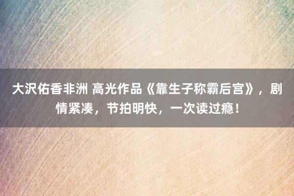 大沢佑香非洲 高光作品《靠生子称霸后宫》，剧情紧凑，节拍明快，一次读过瘾！