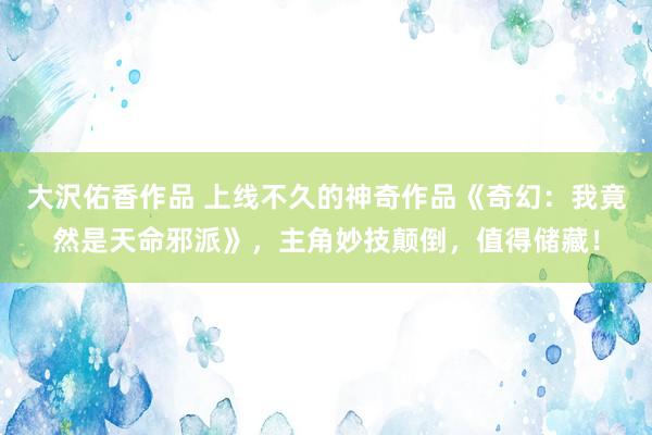 大沢佑香作品 上线不久的神奇作品《奇幻：我竟然是天命邪派》，主角妙技颠倒，值得储藏！
