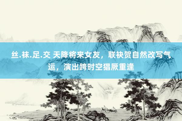 丝.袜.足.交 天降将来女友，联袂贺自然改写气运，演出跨时空猖厥重逢