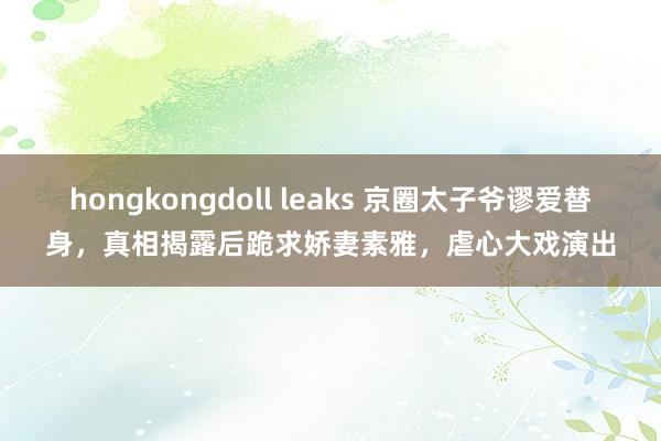 hongkongdoll leaks 京圈太子爷谬爱替身，真相揭露后跪求娇妻素雅，虐心大戏演出