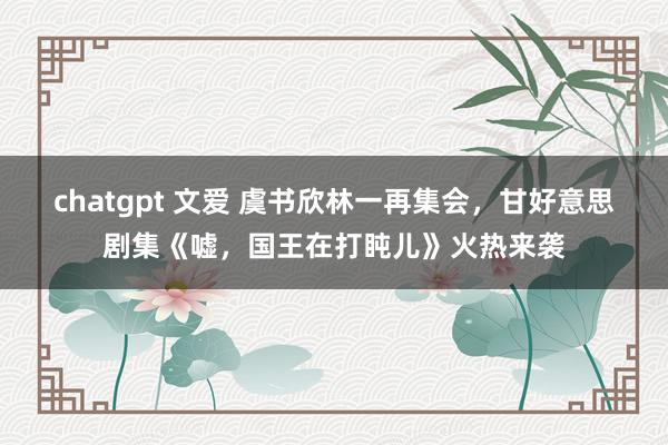 chatgpt 文爱 虞书欣林一再集会，甘好意思剧集《嘘，国王在打盹儿》火热来袭