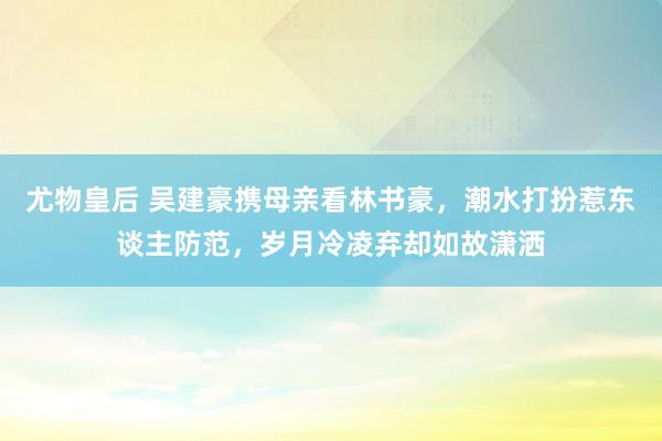尤物皇后 吴建豪携母亲看林书豪，潮水打扮惹东谈主防范，岁月冷凌弃却如故潇洒