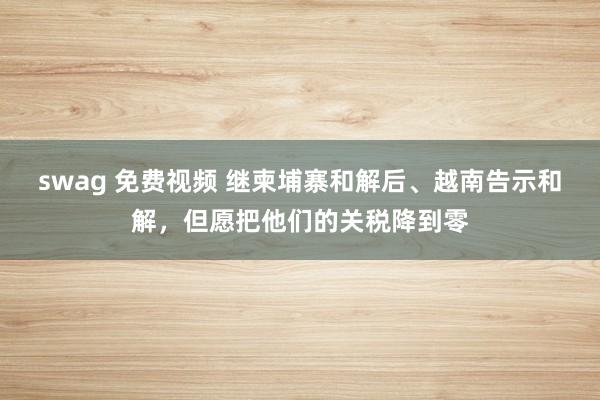 swag 免费视频 继柬埔寨和解后、越南告示和解，但愿把他们的关税降到零