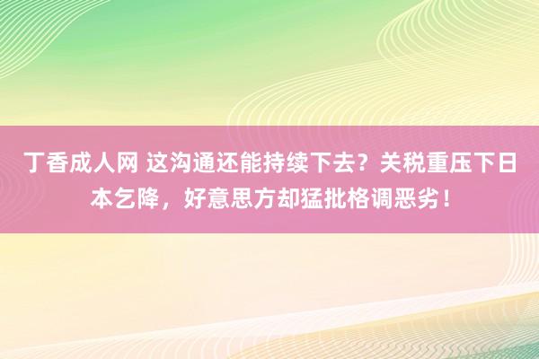 丁香成人网 这沟通还能持续下去？关税重压下日本乞降，好意思方却猛批格调恶劣！