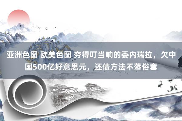 亚洲色图 欧美色图 穷得叮当响的委内瑞拉，欠中国500亿好意思元，还债方法不落俗套