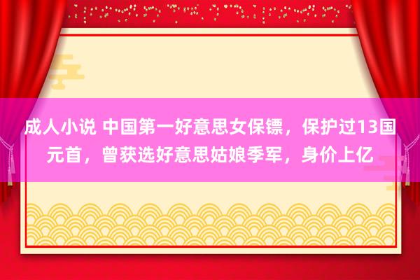 成人小说 中国第一好意思女保镖，保护过13国元首，曾获选好意思姑娘季军，身价上亿