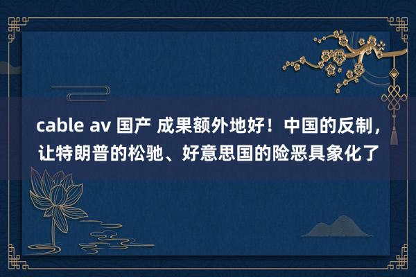 cable av 国产 成果额外地好！中国的反制，让特朗普的松驰、好意思国的险恶具象化了