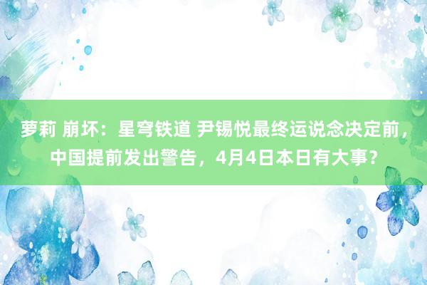 萝莉 崩坏：星穹铁道 尹锡悦最终运说念决定前，中国提前发出警告，4月4日本日有大事？