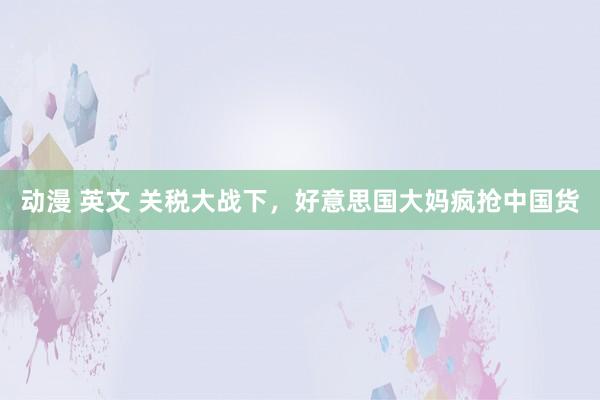 动漫 英文 关税大战下，好意思国大妈疯抢中国货