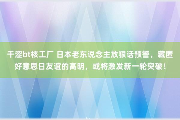 千涩bt核工厂 日本老东说念主放狠话预警，藏匿好意思日友谊的高明，或将激发新一轮突破！