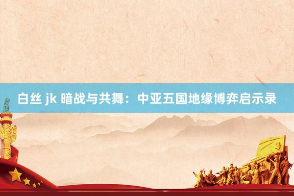 白丝 jk 暗战与共舞：中亚五国地缘博弈启示录