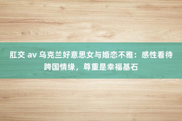 肛交 av 乌克兰好意思女与婚恋不雅：感性看待跨国情缘，尊重是幸福基石