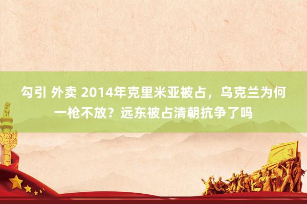 勾引 外卖 2014年克里米亚被占，乌克兰为何一枪不放？远东被占清朝抗争了吗