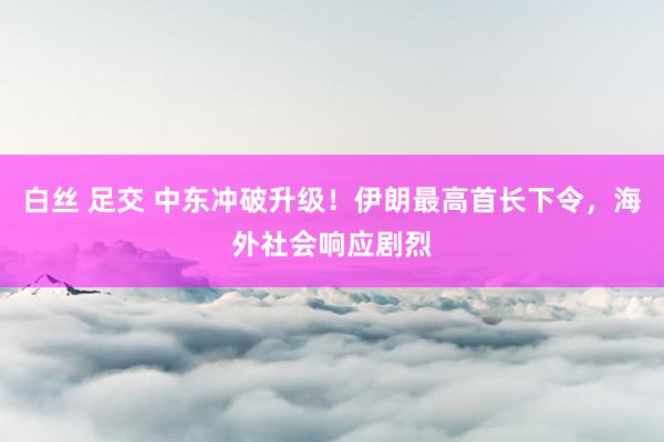 白丝 足交 中东冲破升级！伊朗最高首长下令，海外社会响应剧烈