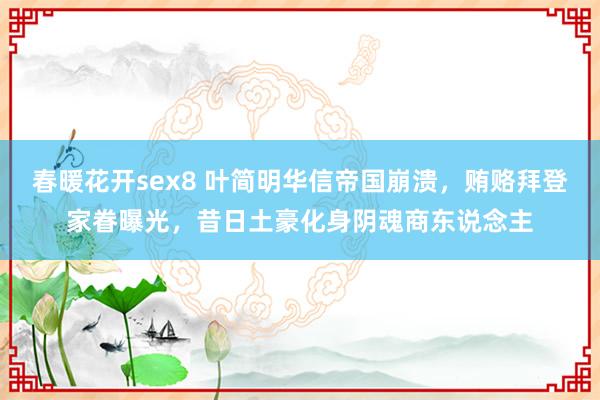 春暖花开sex8 叶简明华信帝国崩溃，贿赂拜登家眷曝光，昔日土豪化身阴魂商东说念主