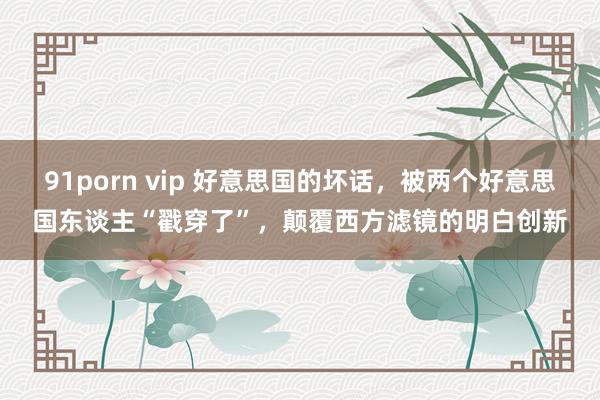 91porn vip 好意思国的坏话，被两个好意思国东谈主“戳穿了”，颠覆西方滤镜的明白创新