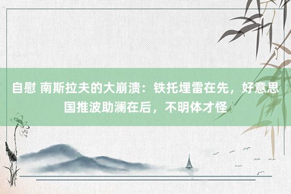 自慰 南斯拉夫的大崩溃：铁托埋雷在先，好意思国推波助澜在后，不明体才怪