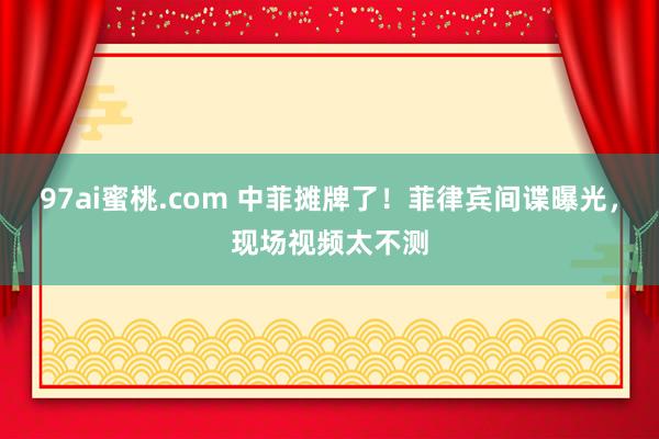 97ai蜜桃.com 中菲摊牌了！菲律宾间谍曝光，现场视频太不测