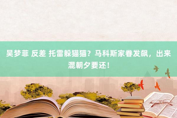 吴梦菲 反差 托雷躲猫猫？马科斯家眷发飙，出来混朝夕要还！