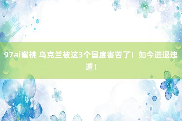 97ai蜜桃 乌克兰被这3个国度害苦了！如今进退迍邅！
