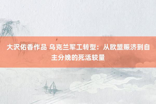 大沢佑香作品 乌克兰军工转型：从欧盟赈济到自主分娩的死活较量