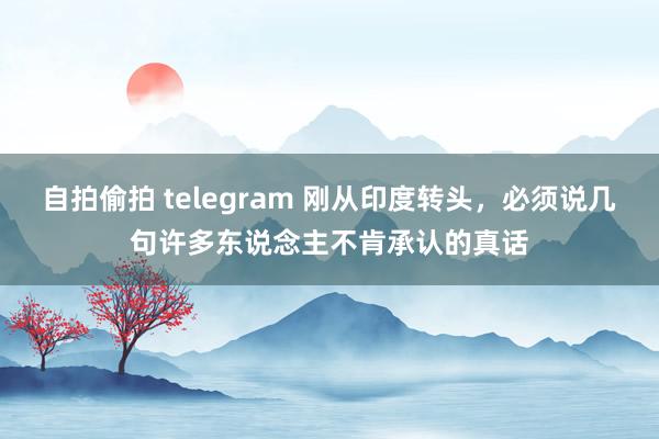自拍偷拍 telegram 刚从印度转头，必须说几句许多东说念主不肯承认的真话