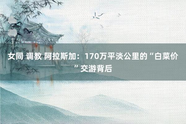 女同 调教 阿拉斯加：170万平淡公里的“白菜价”交游背后