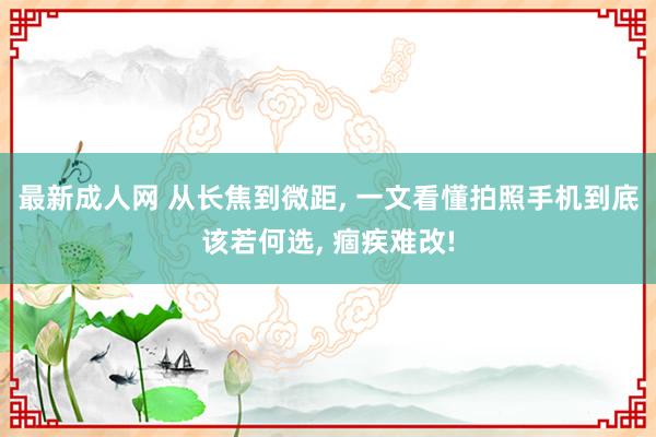 最新成人网 从长焦到微距, 一文看懂拍照手机到底该若何选, 痼疾难改!