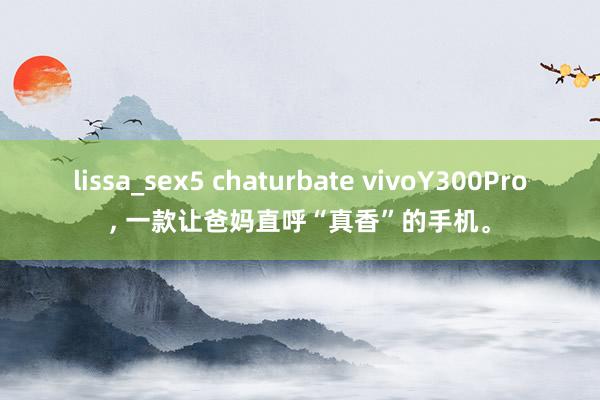 lissa_sex5 chaturbate vivoY300Pro, 一款让爸妈直呼“真香”的手机。