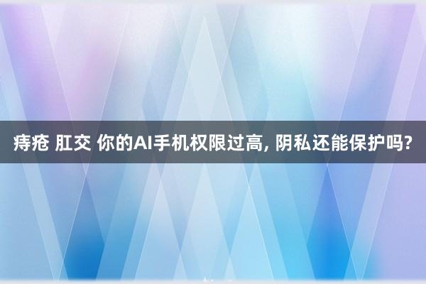 痔疮 肛交 你的AI手机权限过高, 阴私还能保护吗?