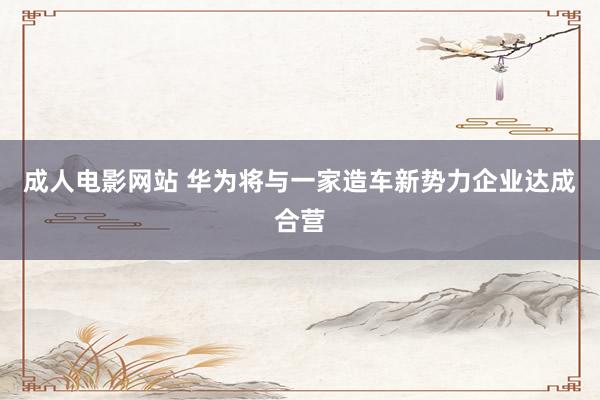 成人电影网站 华为将与一家造车新势力企业达成合营