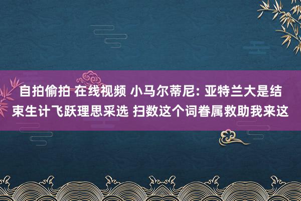 自拍偷拍 在线视频 小马尔蒂尼: 亚特兰大是结束生计飞跃理思采选 扫数这个词眷属救助我来这