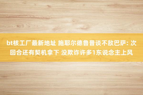 bt核工厂最新地址 施耶尔德鲁普谈不敌巴萨: 次回合还有契机拿下 没欺诈许多1东说念主上风