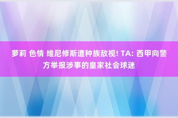 萝莉 色情 维尼修斯遭种族敌视! TA: 西甲向警方举报涉事的皇家社会球迷