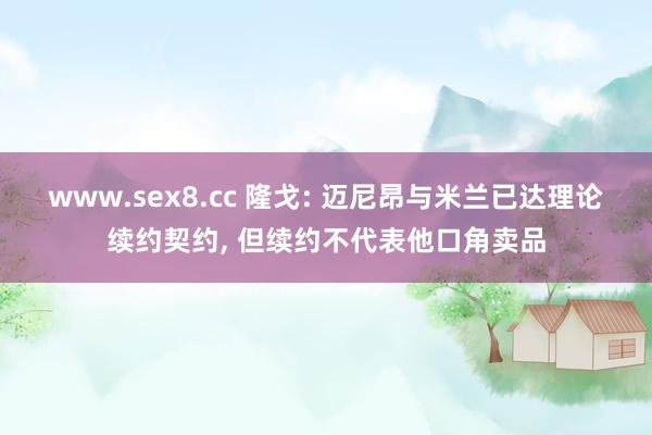 www.sex8.cc 隆戈: 迈尼昂与米兰已达理论续约契约, 但续约不代表他口角卖品