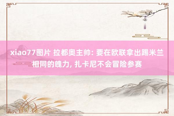 xiao77图片 拉都奥主帅: 要在欧联拿出踢米兰相同的魄力, 扎卡尼不会冒险参赛