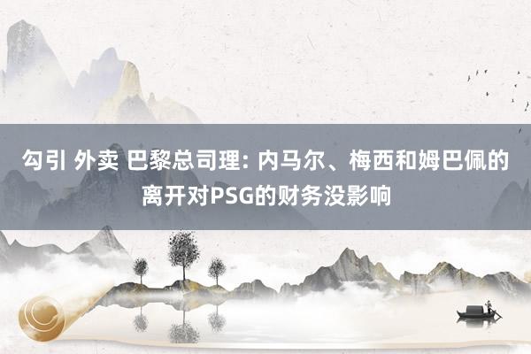 勾引 外卖 巴黎总司理: 内马尔、梅西和姆巴佩的离开对PSG的财务没影响