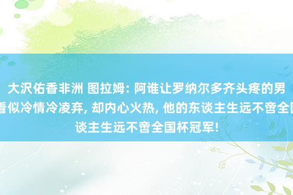 大沢佑香非洲 图拉姆: 阿谁让罗纳尔多齐头疼的男东谈主, 看似冷情冷凌弃, 却内心火热, 他的东谈主生远不啻全国杯冠军!
