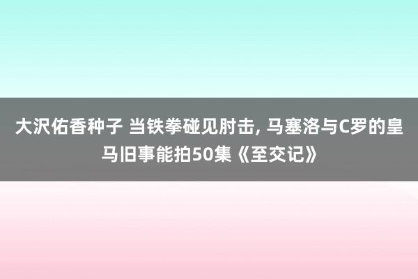 大沢佑香种子 当铁拳碰见肘击, 马塞洛与C罗的皇马旧事能拍50集《至交记》