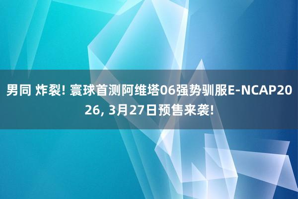 男同 炸裂! 寰球首测阿维塔06强势驯服E-NCAP2026, 3月27日预售来袭!