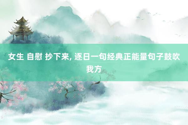 女生 自慰 抄下来, 逐日一句经典正能量句子鼓吹我方