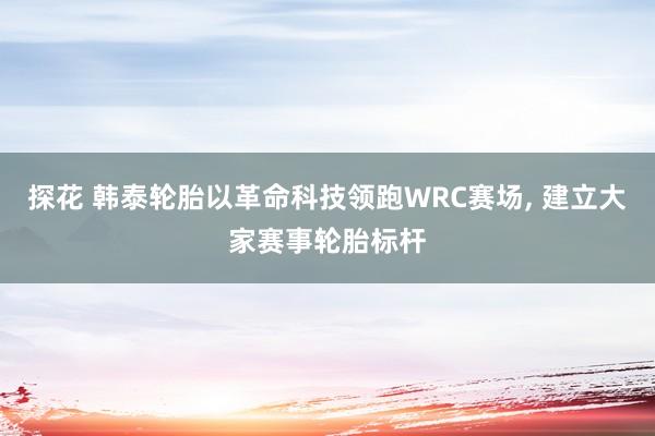 探花 韩泰轮胎以革命科技领跑WRC赛场, 建立大家赛事轮胎标杆