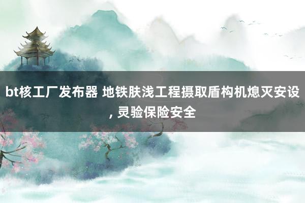 bt核工厂发布器 地铁肤浅工程摄取盾构机熄灭安设, 灵验保险安全